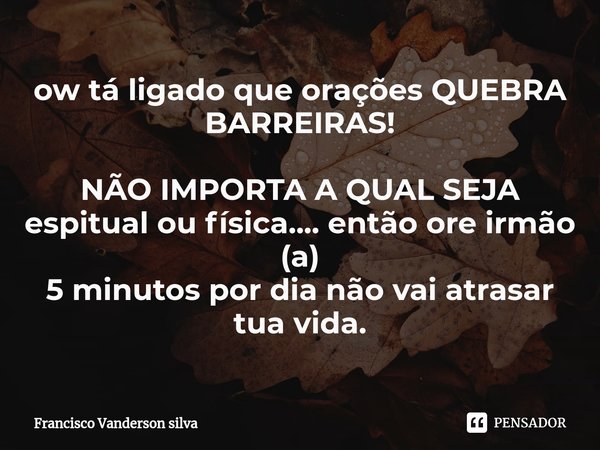 ⁠ow tá ligado que orações QUEBRA BARREIRAS! NÃO IMPORTA A QUAL SEJA espitual ou física.... então ore irmão (a)
5 minutos por dia não vai atrasar tua vida.... Frase de Francisco Vanderson silva.