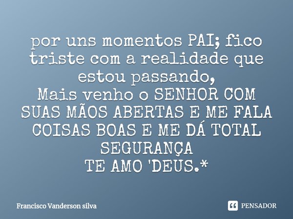 ⁠por uns momentos PAI; fico triste com a realidade que estou passando,
Mais venho o SENHOR COM SUAS MÃOS ABERTAS E ME FALA COISAS BOAS E ME DÁ TOTAL SEGURANÇA
T... Frase de Francisco Vanderson silva.