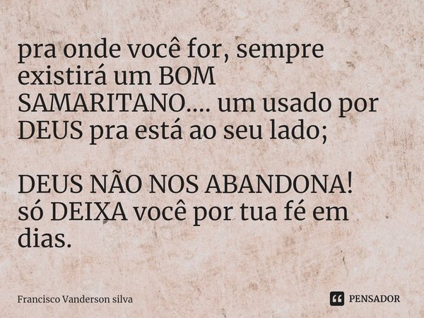 ⁠pra onde você for, sempre existirá um BOM SAMARITANO.... um usado por DEUS pra está ao seu lado; DEUS NÃO NOS ABANDONA!
só DEIXA você por tua fé em dias.... Frase de Francisco Vanderson silva.