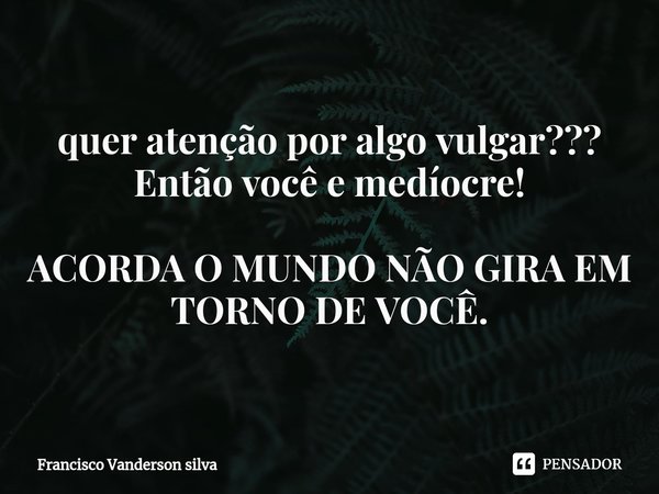 ⁠quer atenção por algo vulgar???
Então você e medíocre! ACORDA O MUNDO NÃO GIRA EM TORNO DE VOCÊ.... Frase de Francisco Vanderson silva.