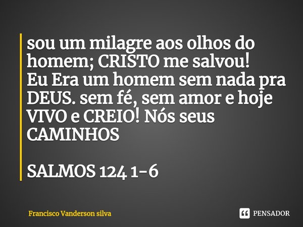 sou um milagre aos olhos do homem; CRISTO me salvou!
Eu Era um homem sem nada pra DEUS. sem fé, sem amor e hoje VIVO e CREIO! Nós seus CAMINHOS
⁠
SALMOS 124 1-6... Frase de Francisco Vanderson silva.