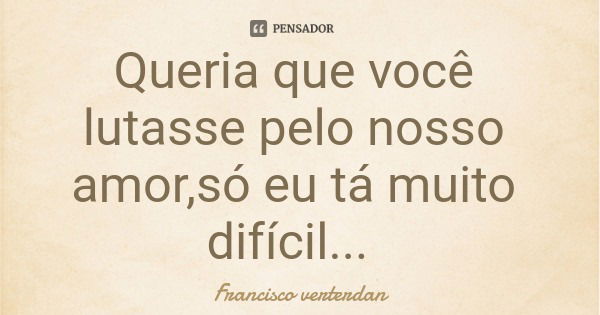 Queria que você lutasse pelo nosso amor,só eu tá muito difícil...... Frase de Francisco verterdan.