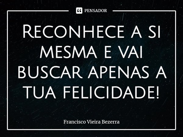 ⁠Reconhece a si mesma e vai buscar apenas a tua felicidade!... Frase de Francisco Vieira Bezerra.