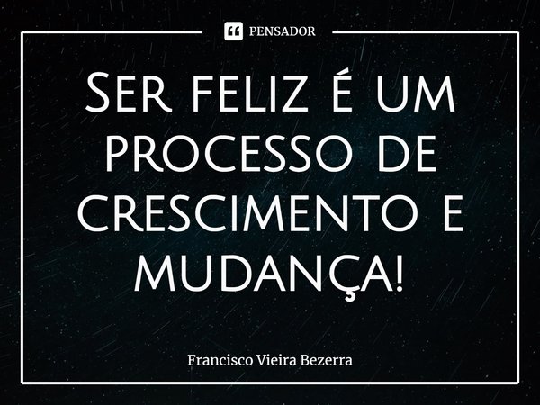 ⁠Ser feliz é um processo de crescimento e mudança!... Frase de Francisco Vieira Bezerra.
