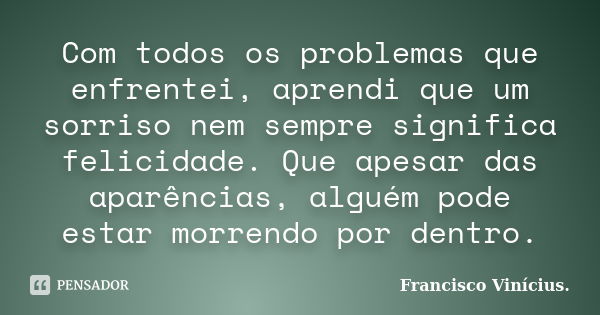 Com todos os problemas que enfrentei, aprendi que um sorriso nem sempre significa felicidade. Que apesar das aparências, alguém pode estar morrendo por dentro.... Frase de Francisco Vinícius..