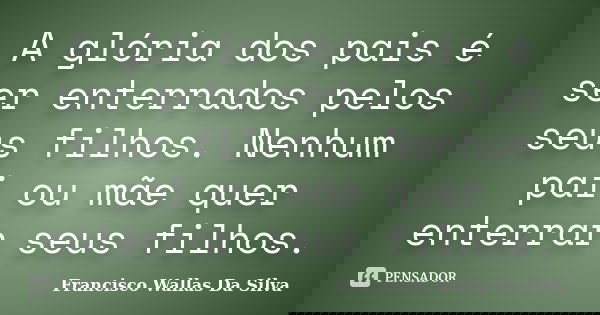 A glória dos pais é ser enterrados pelos seus filhos. Nenhum pai ou mãe quer enterrar seus filhos.... Frase de Francisco Wallas Da Silva.
