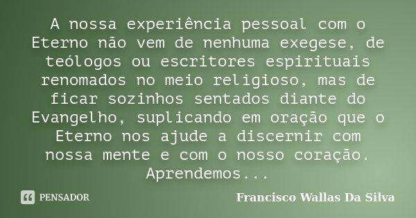 A nossa experiência pessoal com o Eterno não vem de nenhuma exegese, de teólogos ou escritores espirituais renomados no meio religioso, mas de ficar sozinhos se... Frase de Francisco Wallas Da Silva.