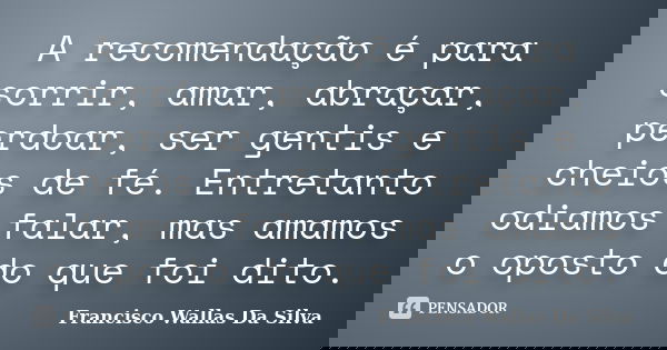 A recomendação é para sorrir, amar, abraçar, perdoar, ser gentis e cheios de fé. Entretanto odiamos falar, mas amamos o oposto do que foi dito.... Frase de Francisco Wallas Da Silva.