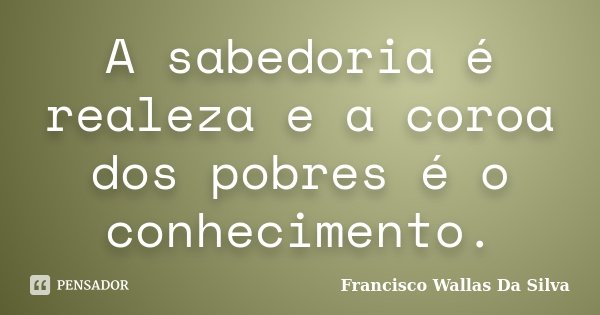 A sabedoria é realeza e a coroa dos pobres é o conhecimento.... Frase de Francisco Wallas Da Silva.