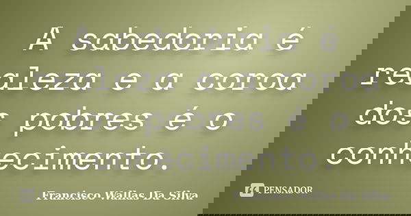 A sabedoria é realeza e a coroa dos pobres é o conhecimento.... Frase de Francisco Wallas Da Silva.