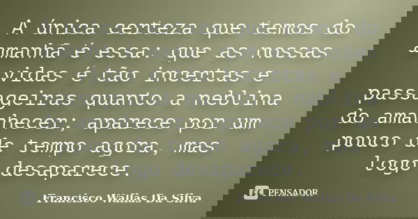 A única certeza que temos do amanhã é essa: que as nossas vidas é tão incertas e passageiras quanto a neblina do amanhecer; aparece por um pouco de tempo agora,... Frase de Francisco Wallas Da Silva.