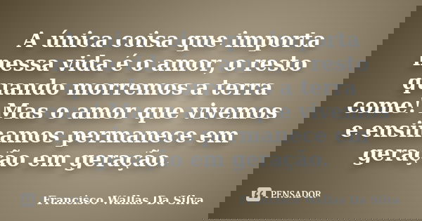 A única coisa que importa nessa vida é o amor, o resto quando morremos a terra come! Mas o amor que vivemos e ensinamos permanece em geração em geração.... Frase de Francisco Wallas Da Silva.