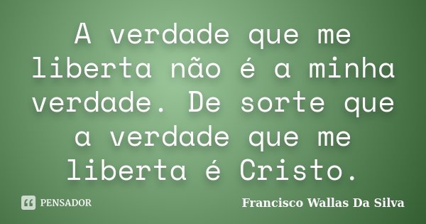 A verdade que me liberta não é a minha verdade. De sorte que a verdade que me liberta é Cristo.... Frase de Francisco Wallas Da Silva.