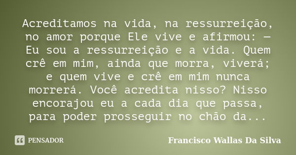 Acreditamos na vida, na ressurreição, no amor porque Ele vive e afirmou: — Eu sou a ressurreição e a vida. Quem crê em mim, ainda que morra, viverá; e quem vive... Frase de Francisco Wallas Da Silva.