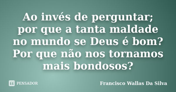 Ao invés de perguntar; por que a tanta maldade no mundo se Deus é bom? Por que não nos tornamos mais bondosos?... Frase de Francisco Wallas Da Silva.