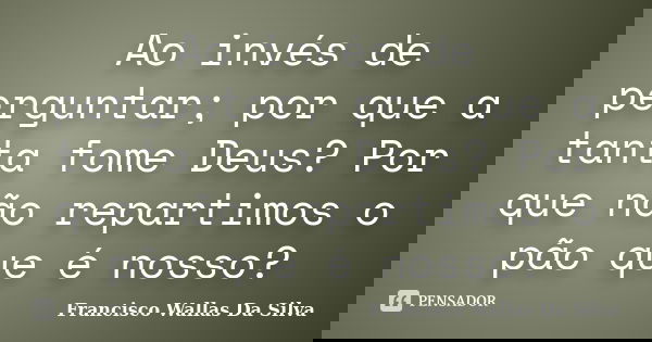 Ao invés de perguntar; por que a tanta fome Deus? Por que não repartimos o pão que é nosso?... Frase de Francisco Wallas Da Silva.