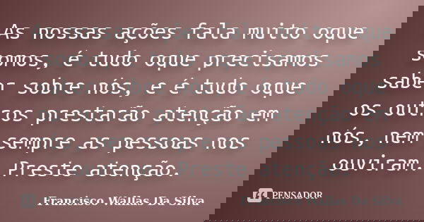 As nossas ações fala muito oque somos, é tudo oque precisamos saber sobre nós, e é tudo oque os outros prestarão atenção em nós, nem sempre as pessoas nos ouvir... Frase de Francisco Wallas Da Silva.