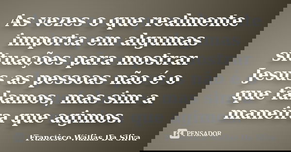 As vezes o que realmente importa em algumas situações para mostrar Jesus as pessoas não é o que falamos, mas sim a maneira que agimos.... Frase de Francisco Wallas Da Silva.