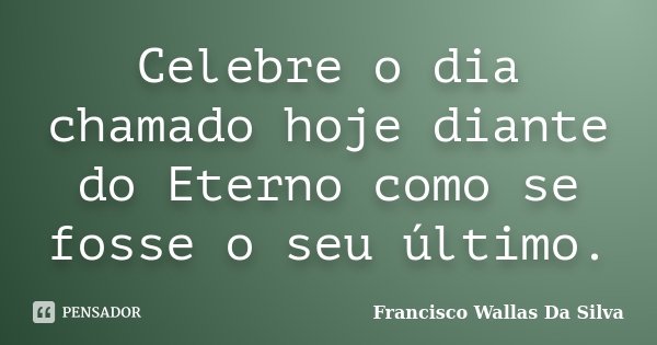 Celebre o dia chamado hoje diante do Eterno como se fosse o seu último.... Frase de Francisco Wallas Da Silva.