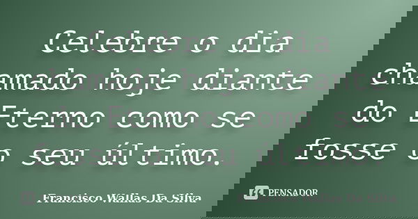 Celebre o dia chamado hoje diante do Eterno como se fosse o seu último.... Frase de Francisco Wallas Da Silva.