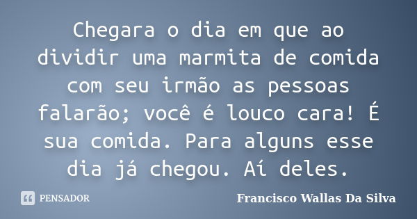 Chegara o dia em que ao dividir uma marmita de comida com seu irmão as pessoas falarão; você é louco cara! É sua comida. Para alguns esse dia já chegou. Aí dele... Frase de Francisco Wallas Da Silva.