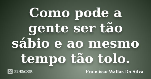 Como pode a gente ser tão sábio e ao mesmo tempo tão tolo.... Frase de Francisco Wallas Da Silva.