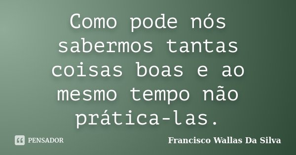 Como pode nós sabermos tantas coisas boas e ao mesmo tempo não prática-las.... Frase de Francisco Wallas Da Silva.