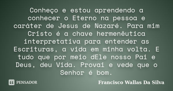 Conheço e estou aprendendo a conhecer o Eterno na pessoa e caráter de Jesus de Nazaré. Para mim Cristo é a chave hermenêutica interpretativa para entender as Es... Frase de Francisco Wallas Da Silva.