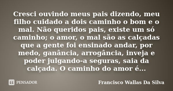 Cresci ouvindo meus pais dizendo, meu filho cuidado a dois caminho o bom e o mal. Não queridos pais, existe um só caminho; o amor, o mal são as calçadas que a g... Frase de Francisco Wallas Da Silva.