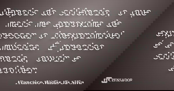 Depois do silêncio, o que mais me aproxima de expressar o inexprimível é a música. É preciso silencia, ouvir e acolher.... Frase de Francisco Wallas Da Silva.