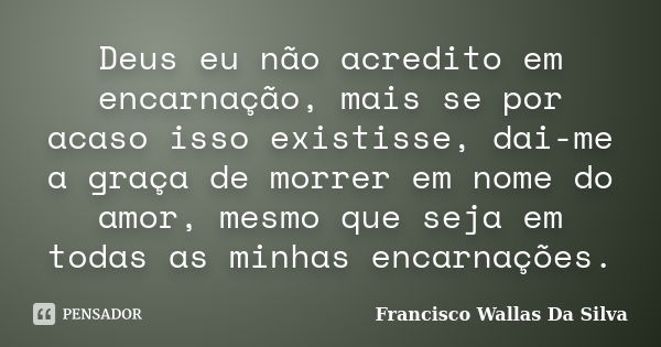 Deus eu não acredito em encarnação, mais se por acaso isso existisse, dai-me a graça de morrer em nome do amor, mesmo que seja em todas as minhas encarnações.... Frase de Francisco Wallas Da Silva.