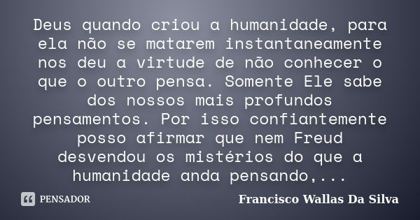 Deus quando criou a humanidade, para ela não se matarem instantaneamente nos deu a virtude de não conhecer o que o outro pensa. Somente Ele sabe dos nossos mais... Frase de Francisco Wallas Da Silva.