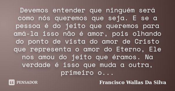 Devemos entender que ninguém será como nós queremos que seja. E se a pessoa é do jeito que queremos para amá-la isso não é amor, pois olhando do ponto de vista ... Frase de Francisco Wallas Da Silva.