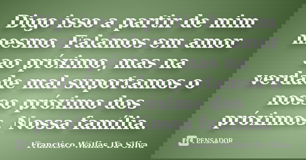 Digo isso a partir de mim mesmo. Falamos em amor ao próximo, mas na verdade mal suportamos o nosso próximo dos próximos. Nossa família.... Frase de Francisco Wallas Da Silva.
