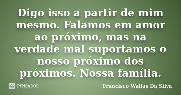 Digo isso a partir de mim mesmo. Falamos em amor ao próximo, mas na verdade mal suportamos o nosso próximo dos próximos. Nossa família.... Frase de Francisco Wallas Da Silva.