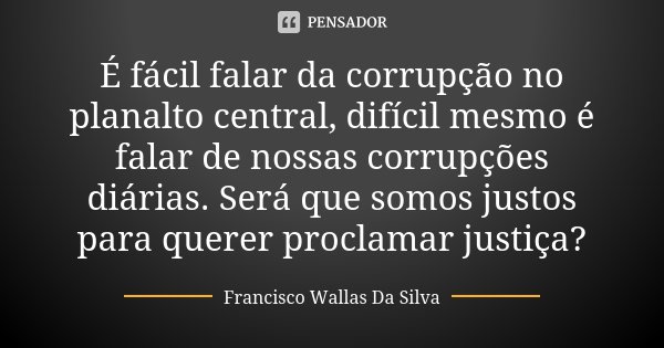 É fácil falar da corrupção no planalto central, difícil mesmo é falar de nossas corrupções diárias. Será que somos justos para querer proclamar justiça?... Frase de Francisco Wallas Da Silva.