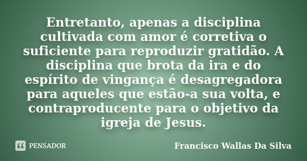 Entretanto, apenas a disciplina cultivada com amor é corretiva o suficiente para reproduzir gratidão. A disciplina que brota da ira e do espírito de vingança é ... Frase de Francisco Wallas Da Silva.