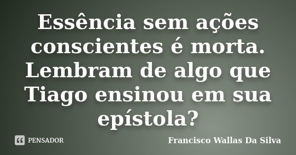 Essência sem ações conscientes é morta. Lembram de algo que Tiago ensinou em sua epístola?... Frase de Francisco Wallas Da Silva.