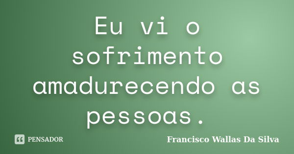 Eu vi o sofrimento amadurecendo as pessoas.... Frase de Francisco Wallas Da Silva.