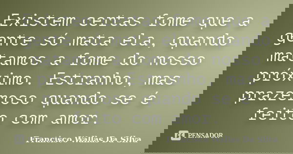 Existem certas fome que a gente só mata ela, quando matamos a fome do nosso próximo. Estranho, mas prazeroso quando se é feito com amor.... Frase de Francisco Wallas Da Silva.
