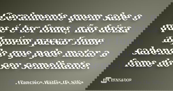Geralmente quem sabe o que é ter fome, não deixa alguém passar fome sabendo que pode matar a fome do seu semelhante.... Frase de Francisco Wallas Da Silva.