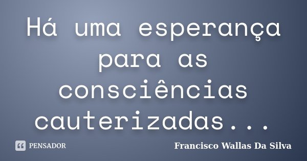 Há uma esperança para as consciências cauterizadas...... Frase de Francisco Wallas Da Silva.