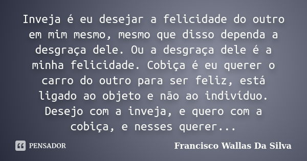 Inveja é eu desejar a felicidade do outro em mim mesmo, mesmo que disso dependa a desgraça dele. Ou a desgraça dele é a minha felicidade. Cobiça é eu querer o c... Frase de Francisco Wallas Da Silva.