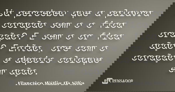 Já percebeu que a palavra coração sem o c fica oração? E sem o or fica ação? Então, ore com o coração e depois coloque em ação.... Frase de Francisco Wallas Da Silva.