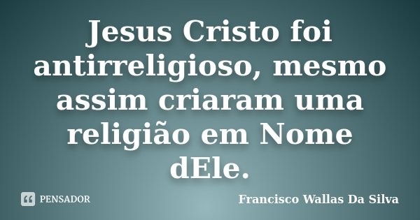 Jesus Cristo foi antirreligioso, mesmo assim criaram uma religião em Nome dEle.... Frase de Francisco Wallas Da Silva.
