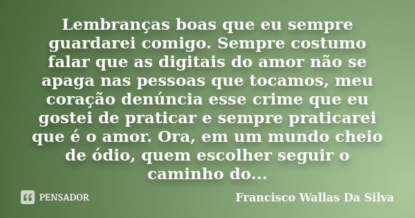 Lembranças boas que eu sempre guardarei comigo. Sempre costumo falar que as digitais do amor não se apaga nas pessoas que tocamos, meu coração denúncia esse cri... Frase de Francisco Wallas Da Silva.