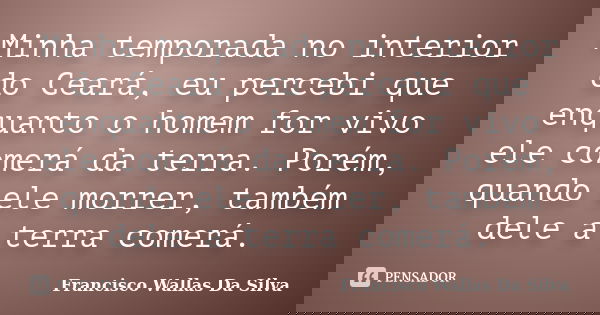 Minha temporada no interior do Ceará, eu percebi que enquanto o homem for vivo ele comerá da terra. Porém, quando ele morrer, também dele a terra comerá.... Frase de Francisco Wallas Da Silva.