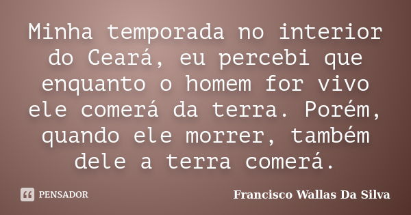 Minha temporada no interior do Ceará, eu percebi que enquanto o homem for vivo ele comerá da terra. Porém, quando ele morrer, também dele a terra comerá.... Frase de Francisco Wallas Da Silva.