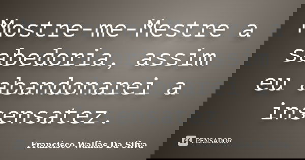 Mostre-me-Mestre a sabedoria, assim eu abandonarei a insensatez.... Frase de Francisco Wallas Da Silva.