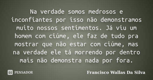 Na verdade somos medrosos e inconfiantes por isso não demonstramos muito nossos sentimentos. Já viu um homem com ciúme, ele faz de tudo pra mostrar que não esta... Frase de Francisco Wallas Da Silva.